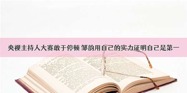 央视主持人大赛敢于停顿 邹韵用自己的实力证明自己是第一