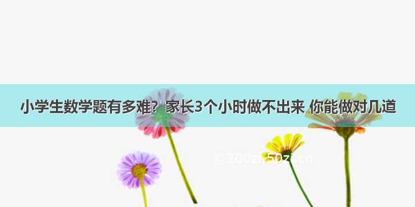 小学生数学题有多难？家长3个小时做不出来 你能做对几道