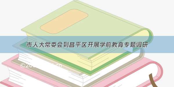 市人大常委会到昌平区开展学前教育专题调研