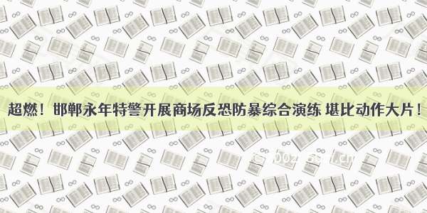 超燃！邯郸永年特警开展商场反恐防暴综合演练 堪比动作大片！