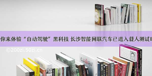 欢迎你来体验“自动驾驶”黑科技 长沙智能网联汽车已进入载人测试时代！