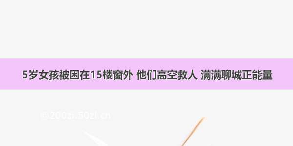 5岁女孩被困在15楼窗外 他们高空救人 满满聊城正能量