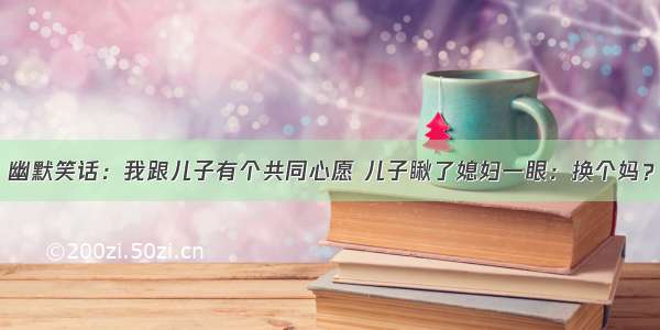 幽默笑话：我跟儿子有个共同心愿 儿子瞅了媳妇一眼：换个妈？