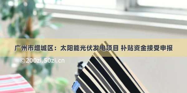 广州市增城区：太阳能光伏发电项目 补贴资金接受申报