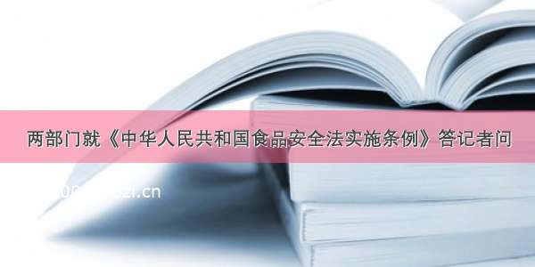 两部门就《中华人民共和国食品安全法实施条例》答记者问