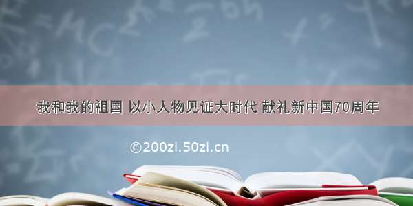 我和我的祖国 以小人物见证大时代 献礼新中国70周年