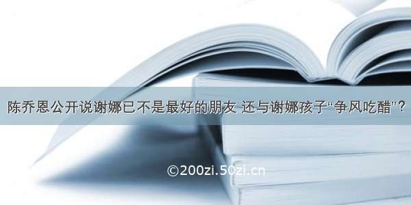 陈乔恩公开说谢娜已不是最好的朋友 还与谢娜孩子“争风吃醋”？