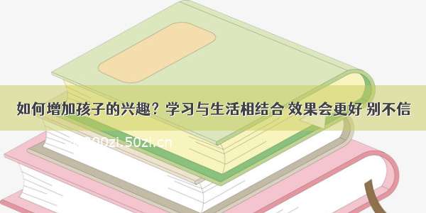 如何增加孩子的兴趣？学习与生活相结合 效果会更好 别不信