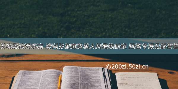 关晓彤接受采访 被问及和鹿晗私人问题的时候 回答令观众都害羞