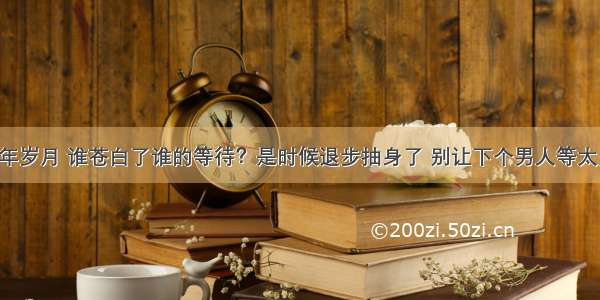 流年岁月 谁苍白了谁的等待？是时候退步抽身了 别让下个男人等太久！