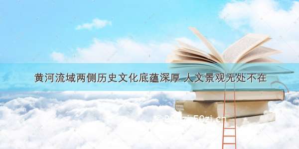 黄河流域两侧历史文化底蕴深厚 人文景观无处不在