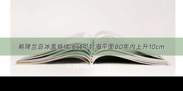 格陵兰岛冰盖持续消融可致海平面80年内上升10cm