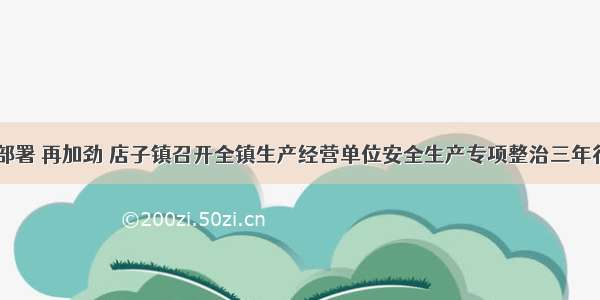 再动员 再部署 再加劲 店子镇召开全镇生产经营单位安全生产专项整治三年行动推进会