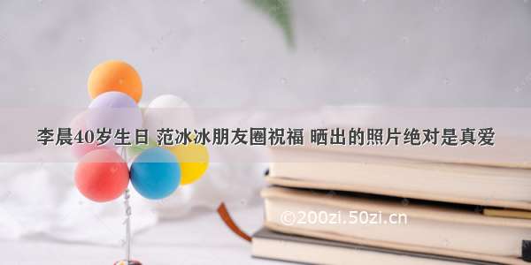 李晨40岁生日 范冰冰朋友圈祝福 晒出的照片绝对是真爱