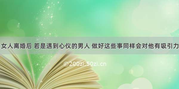 女人离婚后 若是遇到心仪的男人 做好这些事同样会对他有吸引力