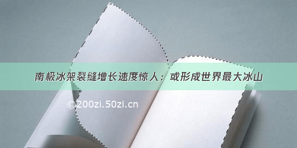 南极冰架裂缝增长速度惊人：或形成世界最大冰山