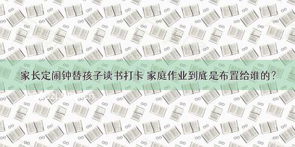 家长定闹钟替孩子读书打卡 家庭作业到底是布置给谁的？