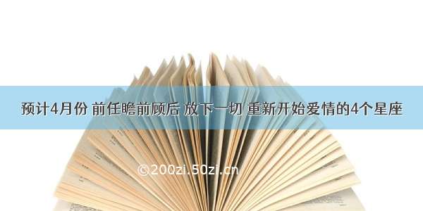 预计4月份 前任瞻前顾后 放下一切 重新开始爱情的4个星座