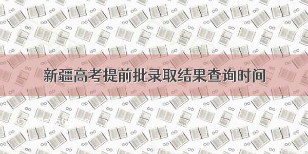 新疆高考提前批录取结果查询时间