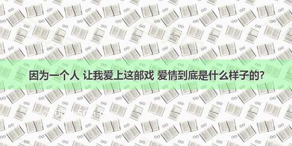 因为一个人 让我爱上这部戏 爱情到底是什么样子的？