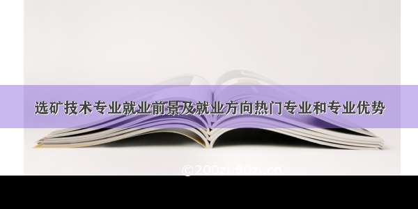 选矿技术专业就业前景及就业方向热门专业和专业优势