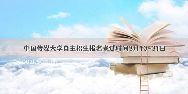 中国传媒大学自主招生报名考试时间3月10-31日