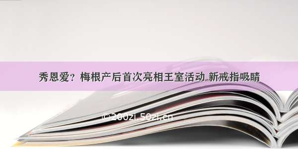 秀恩爱？梅根产后首次亮相王室活动 新戒指吸睛