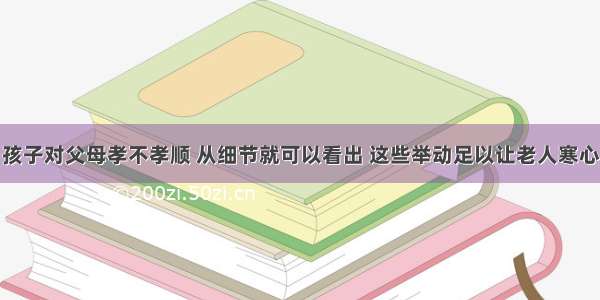 孩子对父母孝不孝顺 从细节就可以看出 这些举动足以让老人寒心