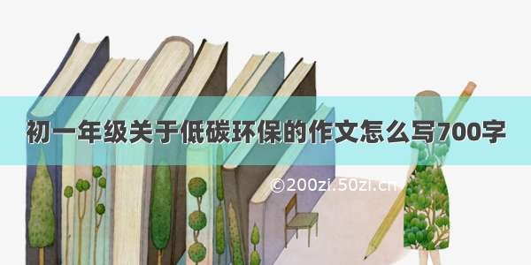 初一年级关于低碳环保的作文怎么写700字