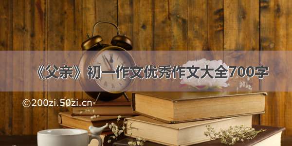 《父亲》初一作文优秀作文大全700字