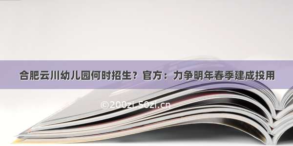 合肥云川幼儿园何时招生？官方：力争明年春季建成投用