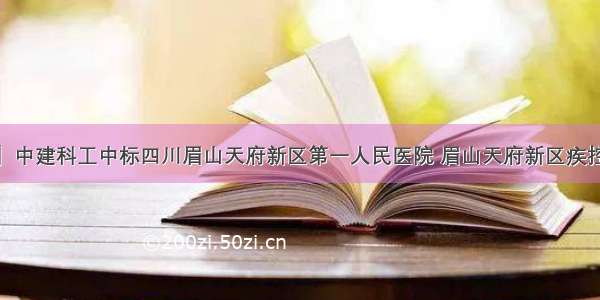 【企业信息】中建科工中标四川眉山天府新区第一人民医院 眉山天府新区疾控中心EPC工程