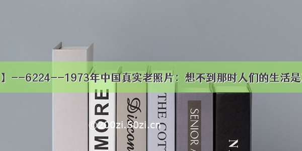 【每天老照片】--6224--1973年中国真实老照片：想不到那时人们的生活是这样的 好心酸！