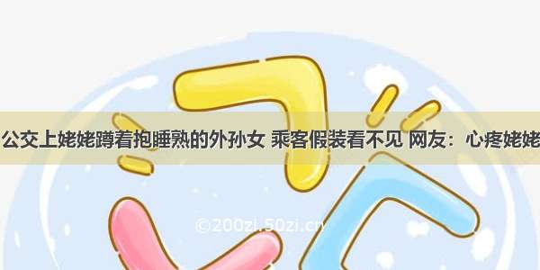 公交上姥姥蹲着抱睡熟的外孙女 乘客假装看不见 网友：心疼姥姥