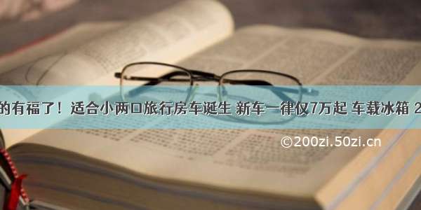 准备买车的有福了！适合小两口旅行房车诞生 新车一律仅7万起 车载冰箱 2米大床 买