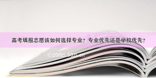 高考填报志愿该如何选择专业？专业优先还是学校优先？