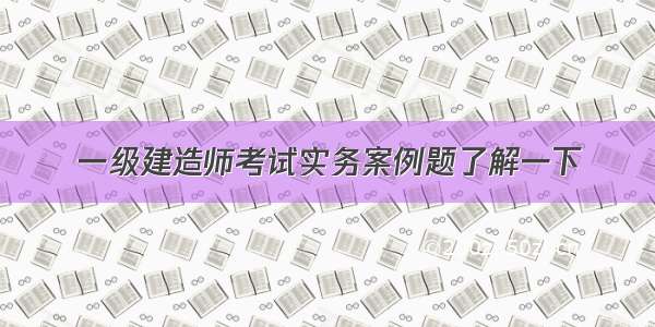 一级建造师考试实务案例题了解一下