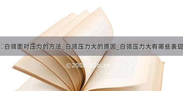 ​白领面对压力的方法_白领压力大的原因_白领压力大有哪些表现