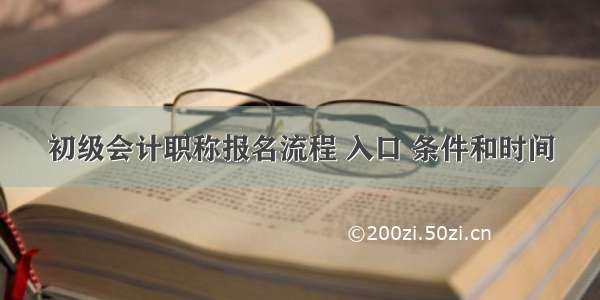 初级会计职称报名流程 入口 条件和时间