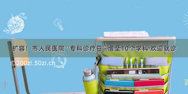 扩容！市人民医院“专科诊疗日”增至10个学科 欢迎就诊