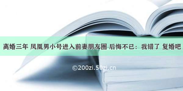 离婚三年 凤凰男小号进入前妻朋友圈 后悔不已：我错了 复婚吧