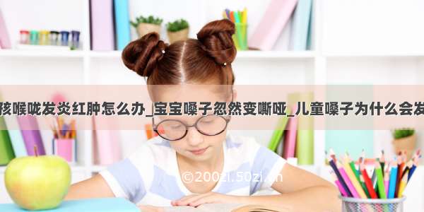 小孩喉咙发炎红肿怎么办_宝宝嗓子忽然变嘶哑_儿童嗓子为什么会发炎