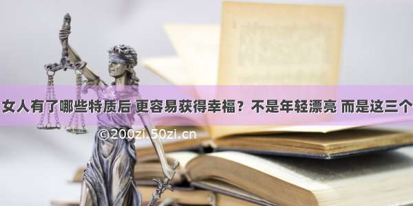 女人有了哪些特质后 更容易获得幸福？不是年轻漂亮 而是这三个