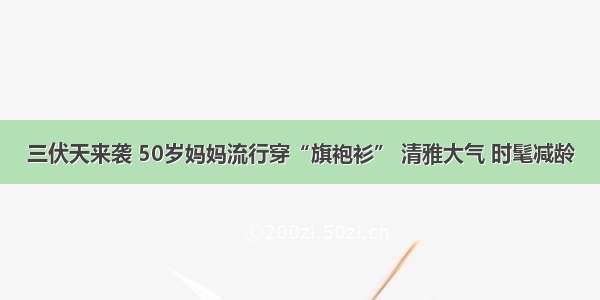 三伏天来袭 50岁妈妈流行穿“旗袍衫” 清雅大气 时髦减龄