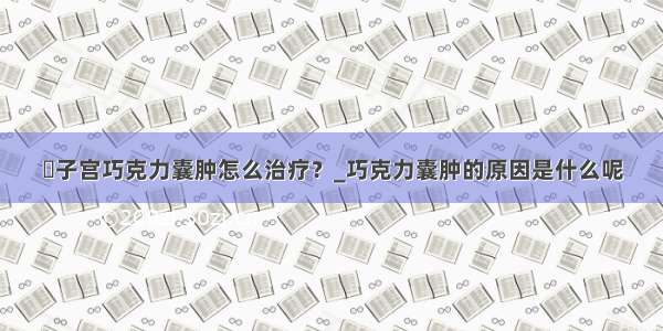 ​子宫巧克力囊肿怎么治疗？_巧克力囊肿的原因是什么呢