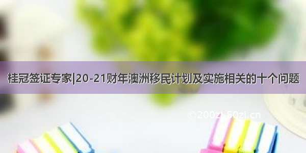 桂冠签证专家|20-21财年澳洲移民计划及实施相关的十个问题