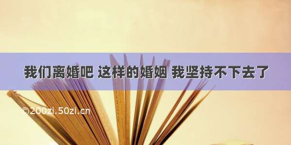 我们离婚吧 这样的婚姻 我坚持不下去了