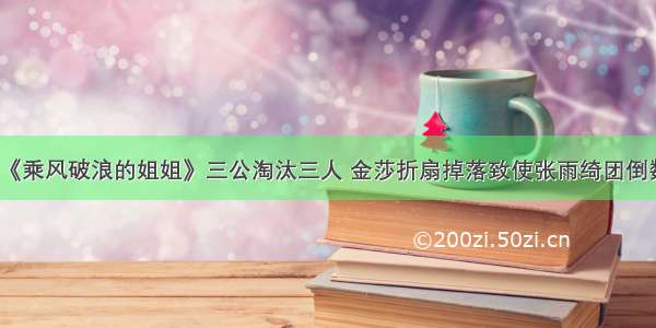 《乘风破浪的姐姐》三公淘汰三人 金莎折扇掉落致使张雨绮团倒数