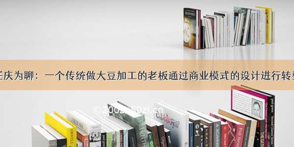 任庆为聊：一个传统做大豆加工的老板通过商业模式的设计进行转型