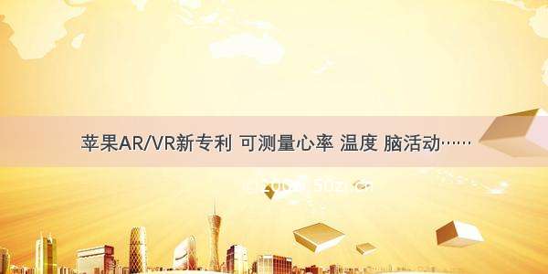 苹果AR/VR新专利 可测量心率 温度 脑活动……